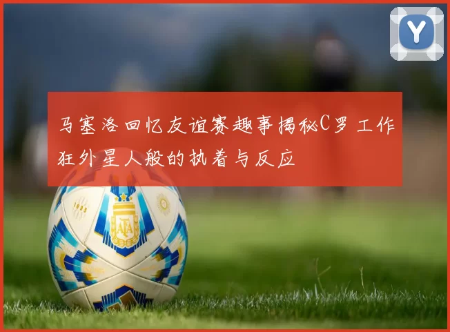 马塞洛回忆友谊赛趣事揭秘C罗工作狂外星人般的执着与反应