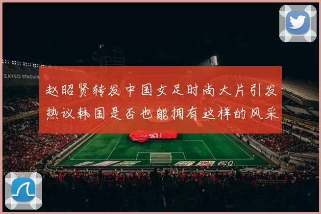 赵昭贤转发中国女足时尚大片引发热议韩国是否也能拥有这样的风采