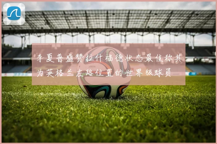 李夏普盛赞拉什福德状态最佳称其为英格兰左路位置的世界级球员