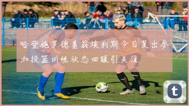 哈登施罗德基翁埃利斯今日复出参加投篮训练状态回暖引关注