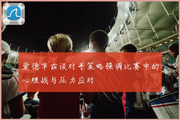 爱德华兹谈对手策略强调比赛中的心理战与压力应对