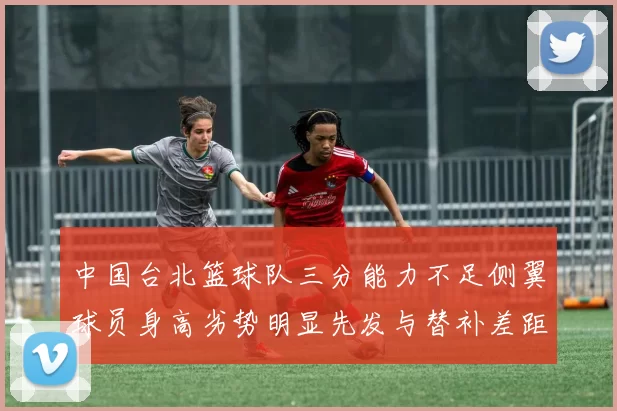 中国台北篮球队三分能力不足侧翼球员身高劣势明显先发与替补差距显著