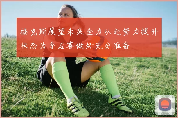 福克斯展望未来全力以赴努力提升状态为季后赛做好充分准备