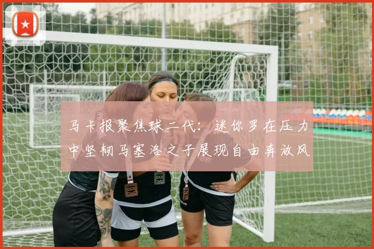 马卡报聚焦球二代：迷你罗在压力中坚韧马塞洛之子展现自由奔放风采