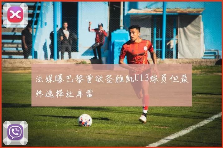 法媒曝巴黎曾欲签雅凯U13球员但最终选择杜库雷