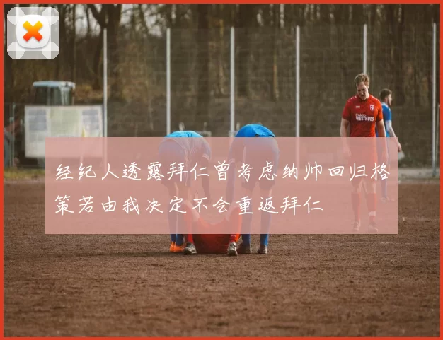 经纪人透露拜仁曾考虑纳帅回归格策若由我决定不会重返拜仁